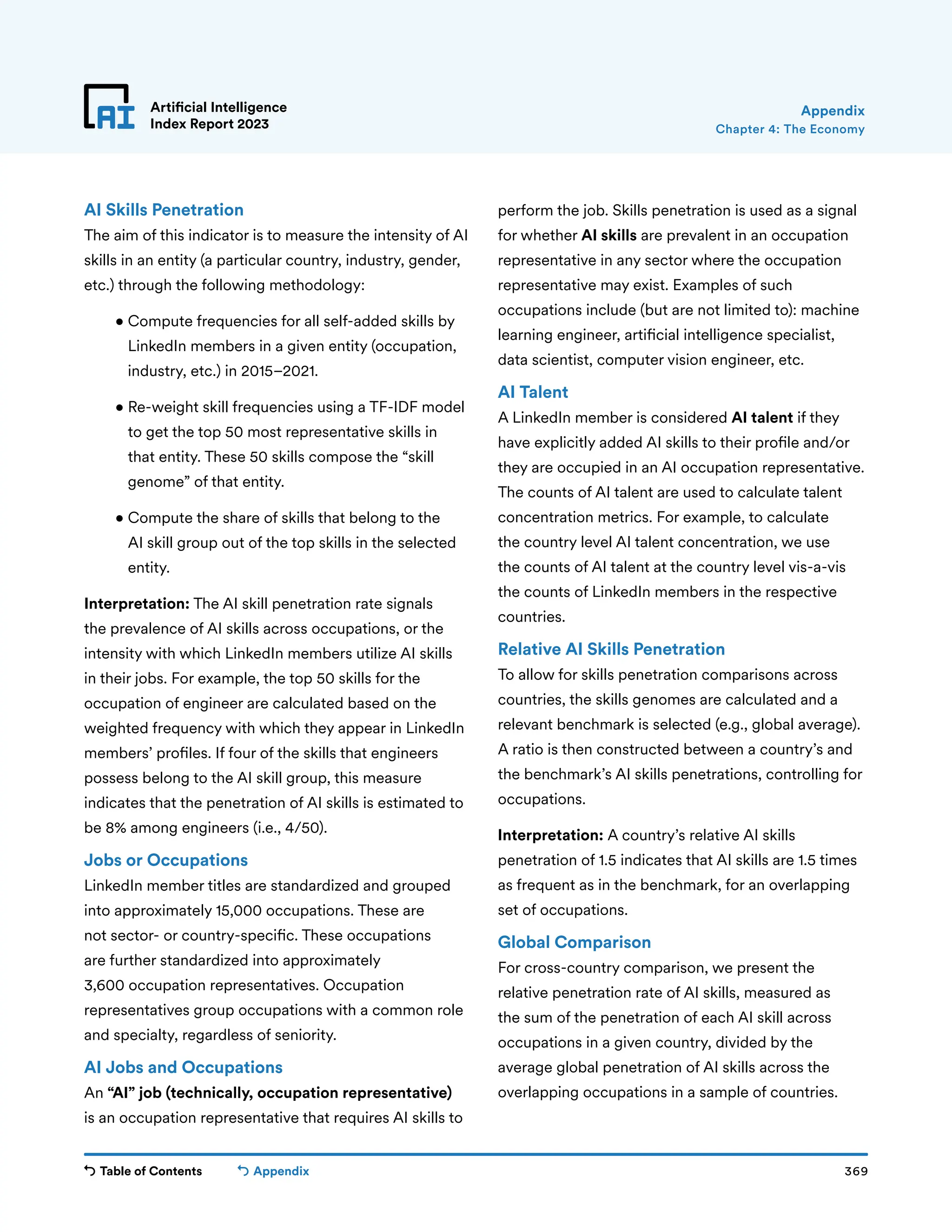 Table of Contents 369
Artificial Intelligence
Index Report 2023
Appendix
Chapter 4: The Economy
Appendix
AI Skills Penetration
The aim of this indicator is to measure the intensity of AI
skills in an entity (a particular country, industry, gender,
etc.) through the following methodology:
• 
Compute frequencies for all self-added skills by
LinkedIn members in a given entity (occupation,
industry, etc.) in 2015–2021.
• 
Re-weight skill frequencies using a TF-IDF model
to get the top 50 most representative skills in
that entity. These 50 skills compose the “skill
genome” of that entity.
• 
Compute the share of skills that belong to the
AI skill group out of the top skills in the selected
entity.
Interpretation: The AI skill penetration rate signals
the prevalence of AI skills across occupations, or the
intensity with which LinkedIn members utilize AI skills
in their jobs. For example, the top 50 skills for the
occupation of engineer are calculated based on the
weighted frequency with which they appear in LinkedIn
members’ profiles. If four of the skills that engineers
possess belong to the AI skill group, this measure
indicates that the penetration of AI skills is estimated to
be 8% among engineers (i.e., 4/50).
Jobs or Occupations
LinkedIn member titles are standardized and grouped
into approximately 15,000 occupations. These are
not sector- or country-specific. These occupations
are further standardized into approximately
3,600 occupation representatives. Occupation
representatives group occupations with a common role
and specialty, regardless of seniority.
AI Jobs and Occupations
An “AI” job (technically, occupation representative)
is an occupation representative that requires AI skills to
perform the job. Skills penetration is used as a signal
for whether AI skills are prevalent in an occupation
representative in any sector where the occupation
representative may exist. Examples of such
occupations include (but are not limited to): machine
learning engineer, artificial intelligence specialist,
data scientist, computer vision engineer, etc.
AI Talent
A LinkedIn member is considered AI talent if they
have explicitly added AI skills to their profile and/or
they are occupied in an AI occupation representative.
The counts of AI talent are used to calculate talent
concentration metrics. For example, to calculate
the country level AI talent concentration, we use
the counts of AI talent at the country level vis-a-vis
the counts of LinkedIn members in the respective
countries.
Relative AI Skills Penetration
To allow for skills penetration comparisons across
countries, the skills genomes are calculated and a
relevant benchmark is selected (e.g., global average).
A ratio is then constructed between a country’s and
the benchmark’s AI skills penetrations, controlling for
occupations.
Interpretation: A country’s relative AI skills
penetration of 1.5 indicates that AI skills are 1.5 times
as frequent as in the benchmark, for an overlapping
set of occupations.
Global Comparison
For cross-country comparison, we present the
relative penetration rate of AI skills, measured as
the sum of the penetration of each AI skill across
occupations in a given country, divided by the
average global penetration of AI skills across the
overlapping occupations in a sample of countries.
 