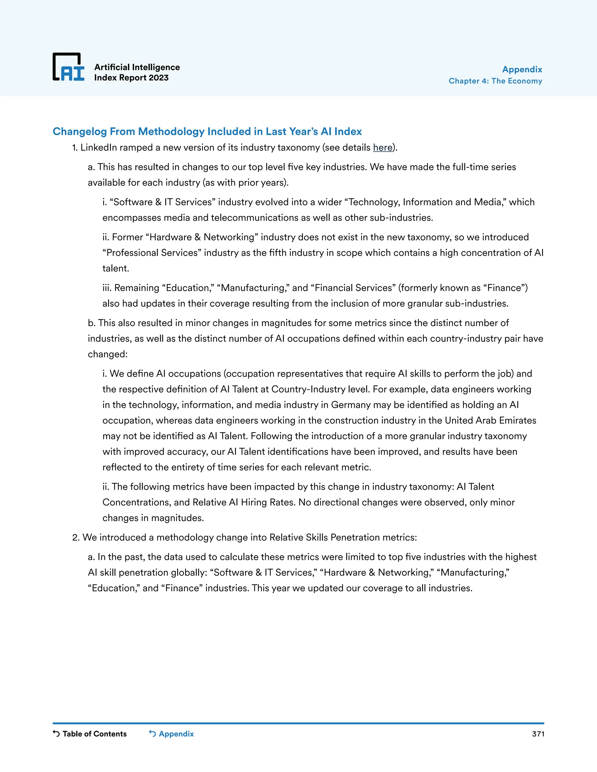 Table of Contents 371
Artificial Intelligence
Index Report 2023
Appendix
Chapter 4: The Economy
Appendix
Changelog From Methodology Included in Last Year’s AI Index
	
1. LinkedIn ramped a new version of its industry taxonomy (see details here).
		
a. This has resulted in changes to our top level five key industries. We have made the full-time series
available for each industry (as with prior years).
			
i. “Software  IT Services” industry evolved into a wider “Technology, Information and Media,” which
encompasses media and telecommunications as well as other sub-industries.
			
ii. Former “Hardware  Networking” industry does not exist in the new taxonomy, so we introduced
“Professional Services” industry as the fifth industry in scope which contains a high concentration of AI
talent.
			
iii. Remaining “Education,” “Manufacturing,” and “Financial Services” (formerly known as “Finance”)
also had updates in their coverage resulting from the inclusion of more granular sub-industries.
		
b. This also resulted in minor changes in magnitudes for some metrics since the distinct number of
industries, as well as the distinct number of AI occupations defined within each country-industry pair have
changed:
			
i. We define AI occupations (occupation representatives that require AI skills to perform the job) and
the respective definition of AI Talent at Country-Industry level. For example, data engineers working
in the technology, information, and media industry in Germany may be identified as holding an AI
occupation, whereas data engineers working in the construction industry in the United Arab Emirates
may not be identified as AI Talent. Following the introduction of a more granular industry taxonomy
with improved accuracy, our AI Talent identifications have been improved, and results have been
reflected to the entirety of time series for each relevant metric.
			
ii. The following metrics have been impacted by this change in industry taxonomy: AI Talent
Concentrations, and Relative AI Hiring Rates. No directional changes were observed, only minor
changes in magnitudes.
	
2. We introduced a methodology change into Relative Skills Penetration metrics:
		
a. In the past, the data used to calculate these metrics were limited to top five industries with the highest
AI skill penetration globally: “Software  IT Services,” “Hardware  Networking,” “Manufacturing,”
“Education,” and “Finance” industries. This year we updated our coverage to all industries.
 