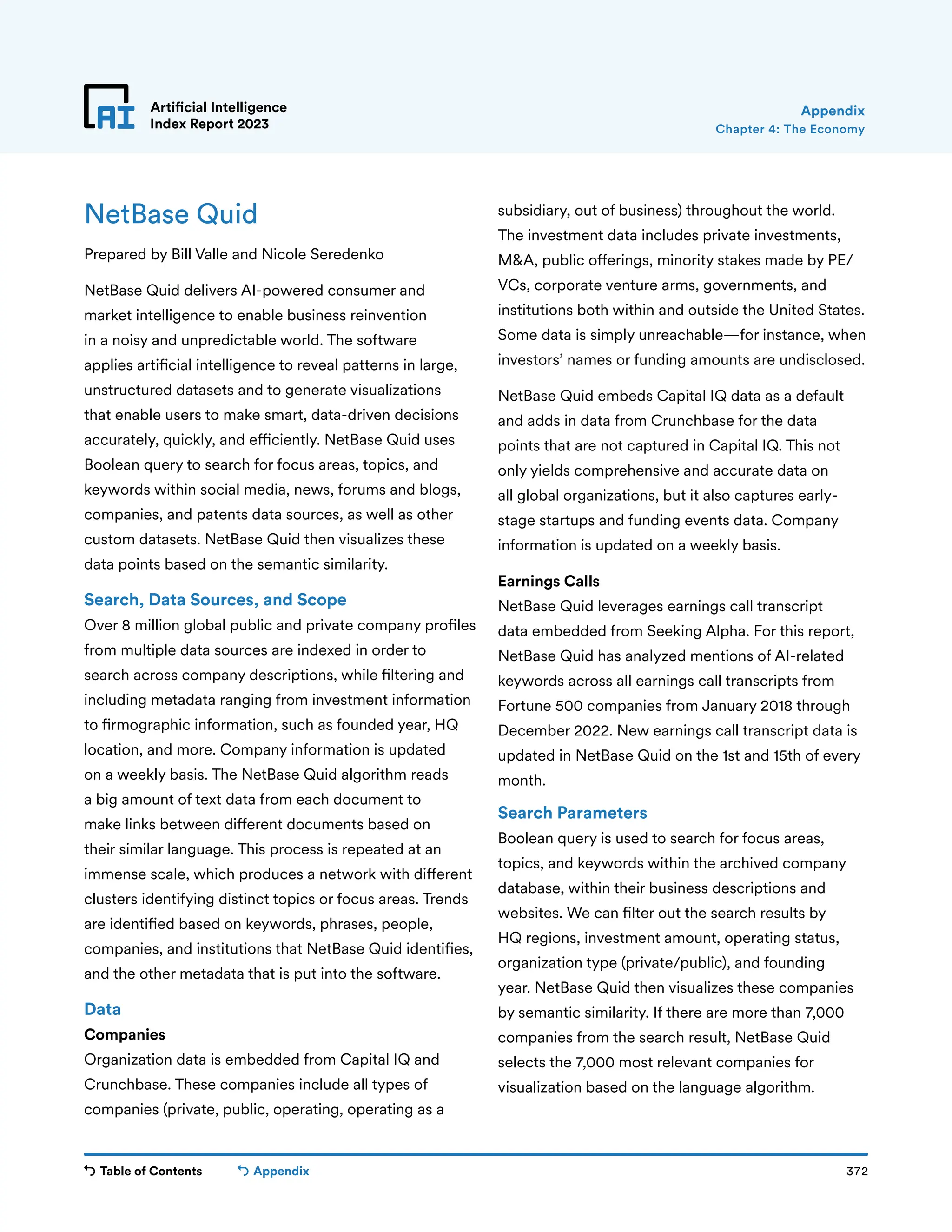 Table of Contents 372
Artificial Intelligence
Index Report 2023
Appendix
Chapter 4: The Economy
Appendix
NetBase Quid
Prepared by Bill Valle and Nicole Seredenko
NetBase Quid delivers AI-powered consumer and
market intelligence to enable business reinvention
in a noisy and unpredictable world. The software
applies artificial intelligence to reveal patterns in large,
unstructured datasets and to generate visualizations
that enable users to make smart, data-driven decisions
accurately, quickly, and efficiently. NetBase Quid uses
Boolean query to search for focus areas, topics, and
keywords within social media, news, forums and blogs,
companies, and patents data sources, as well as other
custom datasets. NetBase Quid then visualizes these
data points based on the semantic similarity.
Search, Data Sources, and Scope
Over 8 million global public and private company profiles
from multiple data sources are indexed in order to
search across company descriptions, while filtering and
including metadata ranging from investment information
to firmographic information, such as founded year, HQ
location, and more. Company information is updated
on a weekly basis. The NetBase Quid algorithm reads
a big amount of text data from each document to
make links between different documents based on
their similar language. This process is repeated at an
immense scale, which produces a network with different
clusters identifying distinct topics or focus areas. Trends
are identified based on keywords, phrases, people,
companies, and institutions that NetBase Quid identifies,
and the other metadata that is put into the software.
Data
Companies
Organization data is embedded from Capital IQ and
Crunchbase. These companies include all types of
companies (private, public, operating, operating as a
subsidiary, out of business) throughout the world.
The investment data includes private investments,
MA, public offerings, minority stakes made by PE/
VCs, corporate venture arms, governments, and
institutions both within and outside the United States.
Some data is simply unreachable—for instance, when
investors’ names or funding amounts are undisclosed.
NetBase Quid embeds Capital IQ data as a default
and adds in data from Crunchbase for the data
points that are not captured in Capital IQ. This not
only yields comprehensive and accurate data on
all global organizations, but it also captures early-
stage startups and funding events data. Company
information is updated on a weekly basis.
Earnings Calls
NetBase Quid leverages earnings call transcript
data embedded from Seeking Alpha. For this report,
NetBase Quid has analyzed mentions of AI-related
keywords across all earnings call transcripts from
Fortune 500 companies from January 2018 through
December 2022. New earnings call transcript data is
updated in NetBase Quid on the 1st and 15th of every
month.
Search Parameters
Boolean query is used to search for focus areas,
topics, and keywords within the archived company
database, within their business descriptions and
websites. We can filter out the search results by
HQ regions, investment amount, operating status,
organization type (private/public), and founding
year. NetBase Quid then visualizes these companies
by semantic similarity. If there are more than 7,000
companies from the search result, NetBase Quid
selects the 7,000 most relevant companies for
visualization based on the language algorithm.
 