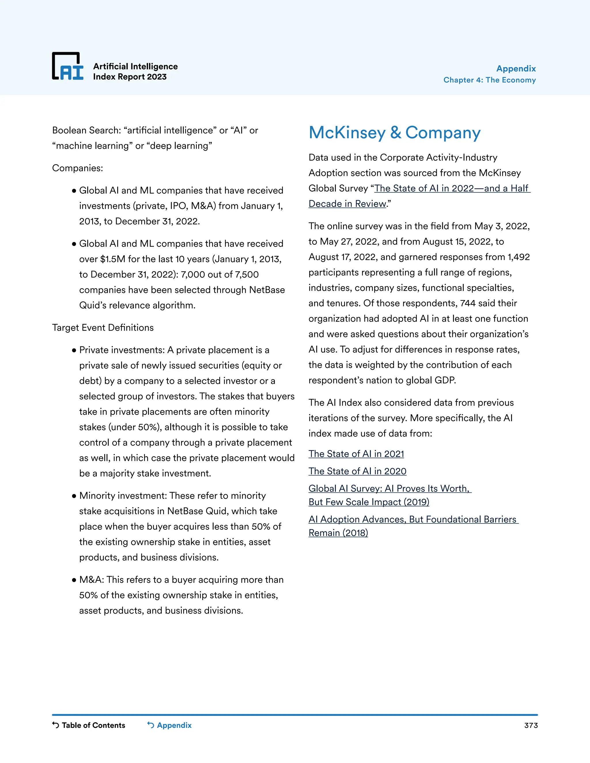 Table of Contents 373
Artificial Intelligence
Index Report 2023
Appendix
Chapter 4: The Economy
Appendix
Boolean Search: “artificial intelligence” or “AI” or
“machine learning” or “deep learning”
Companies:
• 
Global AI and ML companies that have received
investments (private, IPO, MA) from January 1,
2013, to December 31, 2022.
• 
Global AI and ML companies that have received
over $1.5M for the last 10 years (January 1, 2013,
to December 31, 2022): 7,000 out of 7,500
companies have been selected through NetBase
Quid’s relevance algorithm.
Target Event Definitions
• 
Private investments: A private placement is a
private sale of newly issued securities (equity or
debt) by a company to a selected investor or a
selected group of investors. The stakes that buyers
take in private placements are often minority
stakes (under 50%), although it is possible to take
control of a company through a private placement
as well, in which case the private placement would
be a majority stake investment.
• 
Minority investment: These refer to minority
stake acquisitions in NetBase Quid, which take
place when the buyer acquires less than 50% of
the existing ownership stake in entities, asset
products, and business divisions.
• 
MA: This refers to a buyer acquiring more than
50% of the existing ownership stake in entities,
asset products, and business divisions.
McKinsey  Company
Data used in the Corporate Activity-Industry
Adoption section was sourced from the McKinsey
Global Survey “The State of AI in 2022—and a Half
Decade in Review.”
The online survey was in the field from May 3, 2022,
to May 27, 2022, and from August 15, 2022, to
August 17, 2022, and garnered responses from 1,492
participants representing a full range of regions,
industries, company sizes, functional specialties,
and tenures. Of those respondents, 744 said their
organization had adopted AI in at least one function
and were asked questions about their organization’s
AI use. To adjust for differences in response rates,
the data is weighted by the contribution of each
respondent’s nation to global GDP.
The AI Index also considered data from previous
iterations of the survey. More specifically, the AI
index made use of data from:
The State of AI in 2021
The State of AI in 2020
Global AI Survey: AI Proves Its Worth,
But Few Scale Impact (2019)
AI Adoption Advances, But Foundational Barriers
Remain (2018)
 