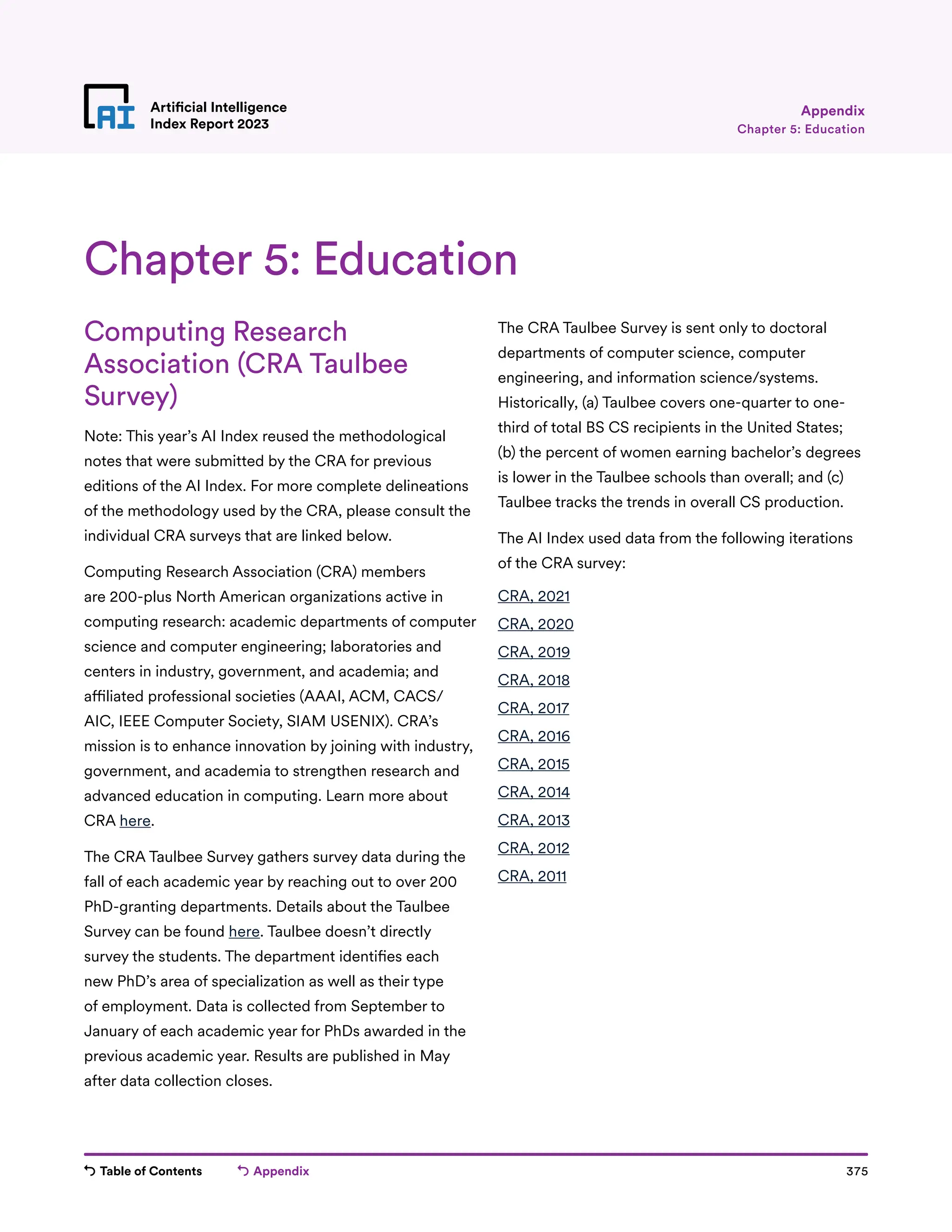 Table of Contents Appendix 375
Artificial Intelligence
Index Report 2023 Chapter 5: Education
Appendix
Computing Research
Association (CRA Taulbee
Survey)
Note: This year’s AI Index reused the methodological
notes that were submitted by the CRA for previous
editions of the AI Index. For more complete delineations
of the methodology used by the CRA, please consult the
individual CRA surveys that are linked below.
Computing Research Association (CRA) members
are 200-plus North American organizations active in
computing research: academic departments of computer
science and computer engineering; laboratories and
centers in industry, government, and academia; and
affiliated professional societies (AAAI, ACM, CACS/
AIC, IEEE Computer Society, SIAM USENIX). CRA’s
mission is to enhance innovation by joining with industry,
government, and academia to strengthen research and
advanced education in computing. Learn more about
CRA here.
The CRA Taulbee Survey gathers survey data during the
fall of each academic year by reaching out to over 200
PhD-granting departments. Details about the Taulbee
Survey can be found here. Taulbee doesn’t directly
survey the students. The department identifies each
new PhD’s area of specialization as well as their type
of employment. Data is collected from September to
January of each academic year for PhDs awarded in the
previous academic year. Results are published in May
after data collection closes.
The CRA Taulbee Survey is sent only to doctoral
departments of computer science, computer
engineering, and information science/systems.
Historically, (a) Taulbee covers one-quarter to one-
third of total BS CS recipients in the United States;
(b) the percent of women earning bachelor’s degrees
is lower in the Taulbee schools than overall; and (c)
Taulbee tracks the trends in overall CS production.
The AI Index used data from the following iterations
of the CRA survey:
CRA, 2021
CRA, 2020
CRA, 2019
CRA, 2018
CRA, 2017
CRA, 2016
CRA, 2015
CRA, 2014
CRA, 2013
CRA, 2012
CRA, 2011
Chapter 5: Education
 