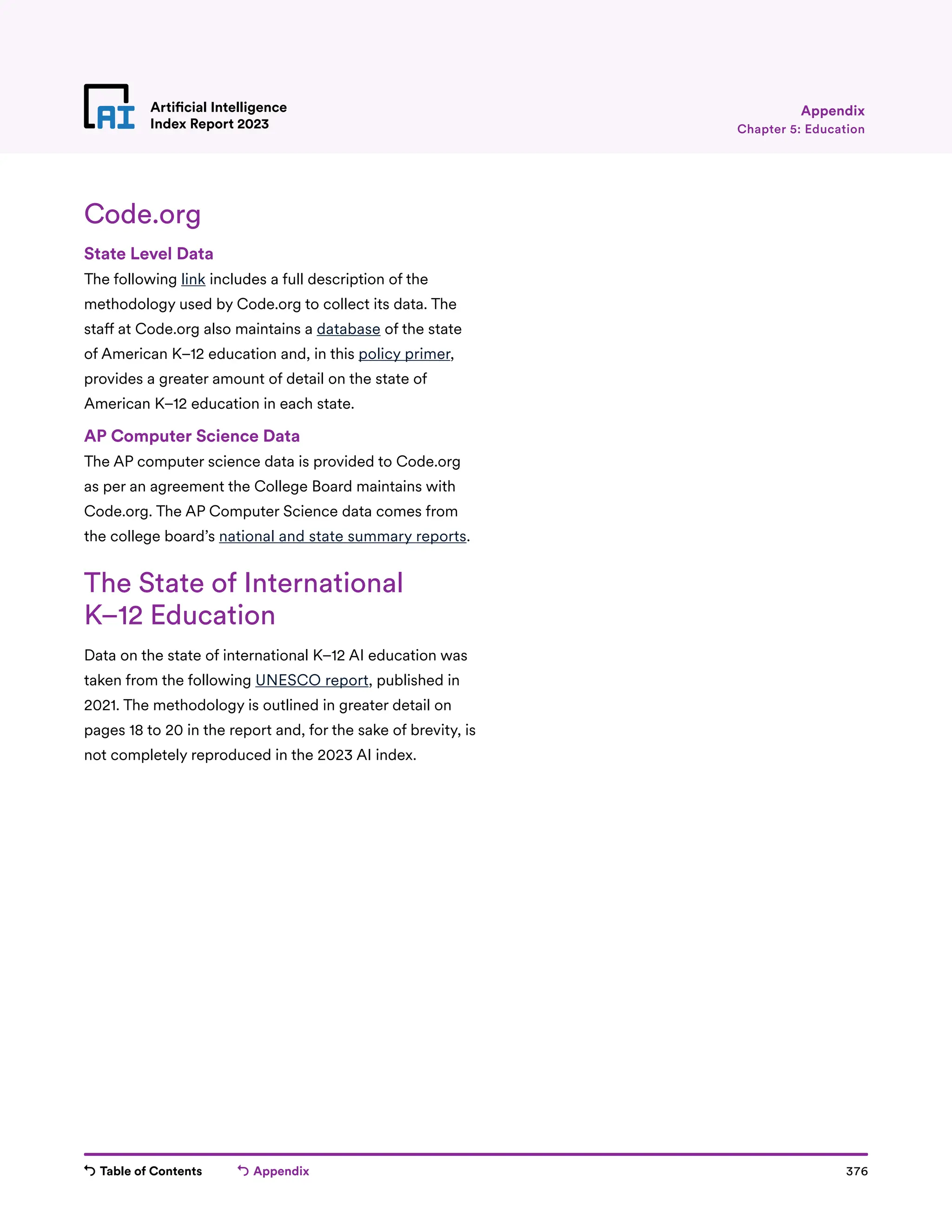 Table of Contents Appendix 376
Artificial Intelligence
Index Report 2023 Chapter 5: Education
Appendix
Code.org
State Level Data
The following link includes a full description of the
methodology used by Code.org to collect its data. The
staff at Code.org also maintains a database of the state
of American K–12 education and, in this policy primer,
provides a greater amount of detail on the state of
American K–12 education in each state.
AP Computer Science Data
The AP computer science data is provided to Code.org
as per an agreement the College Board maintains with
Code.org. The AP Computer Science data comes from
the college board’s national and state summary reports.
The State of International
K–12 Education
Data on the state of international K–12 AI education was
taken from the following UNESCO report, published in
2021. The methodology is outlined in greater detail on
pages 18 to 20 in the report and, for the sake of brevity, is
not completely reproduced in the 2023 AI index.
 