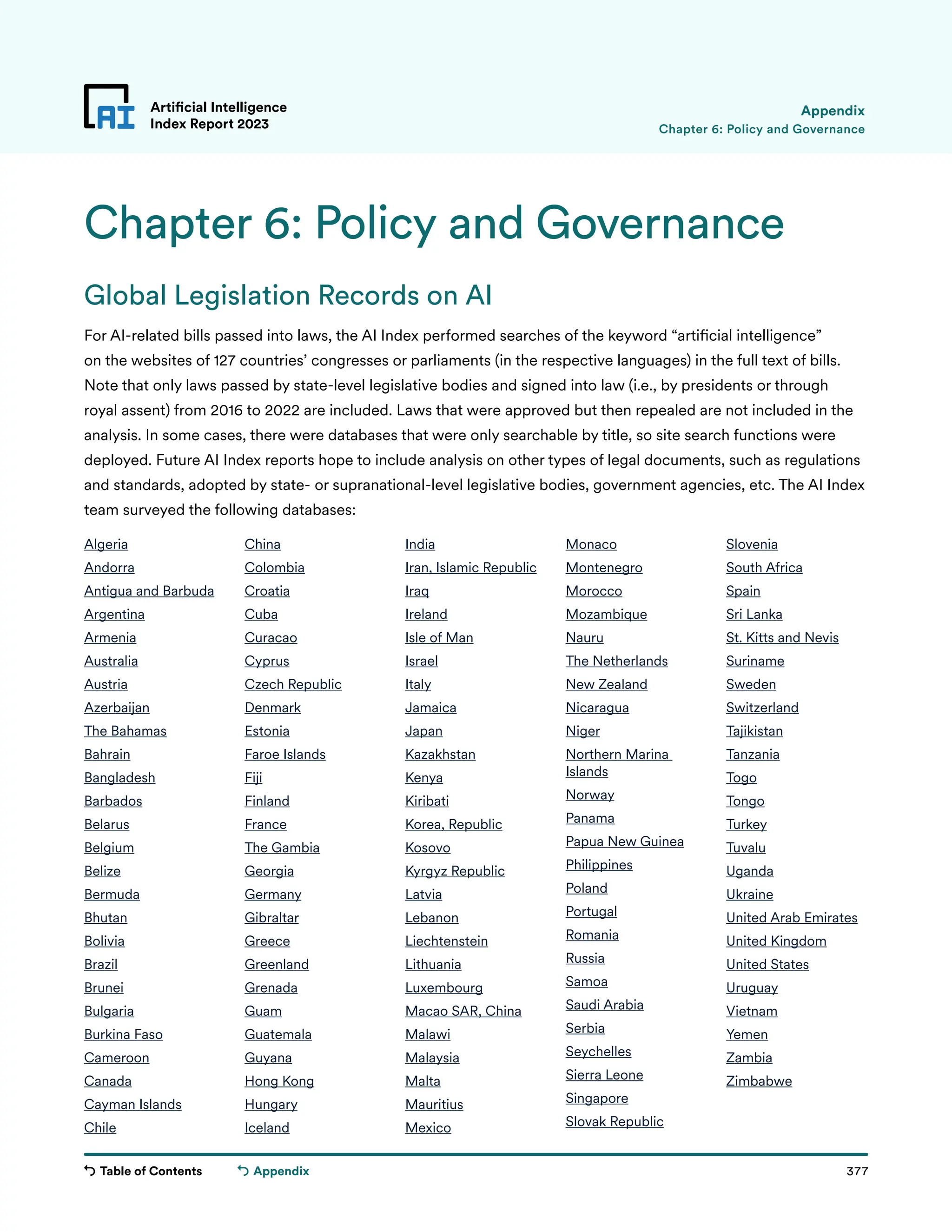 Table of Contents 377
Artificial Intelligence
Index Report 2023
Appendix
Chapter 6: Policy and Governance
Appendix
Chapter 6: Policy and Governance
Global Legislation Records on AI
For AI-related bills passed into laws, the AI Index performed searches of the keyword “artificial intelligence”
on the websites of 127 countries’ congresses or parliaments (in the respective languages) in the full text of bills.
Note that only laws passed by state-level legislative bodies and signed into law (i.e., by presidents or through
royal assent) from 2016 to 2022 are included. Laws that were approved but then repealed are not included in the
analysis. In some cases, there were databases that were only searchable by title, so site search functions were
deployed. Future AI Index reports hope to include analysis on other types of legal documents, such as regulations
and standards, adopted by state- or supranational-level legislative bodies, government agencies, etc. The AI Index
team surveyed the following databases:
Algeria
Andorra
Antigua and Barbuda
Argentina
Armenia
Australia
Austria
Azerbaijan
The Bahamas
Bahrain
Bangladesh
Barbados
Belarus
Belgium
Belize
Bermuda
Bhutan
Bolivia
Brazil
Brunei
Bulgaria
Burkina Faso
Cameroon
Canada
Cayman Islands
Chile
China
Colombia
Croatia
Cuba
Curacao
Cyprus
Czech Republic
Denmark
Estonia
Faroe Islands
Fiji
Finland
France
The Gambia
Georgia
Germany
Gibraltar
Greece
Greenland
Grenada
Guam
Guatemala
Guyana
Hong Kong
Hungary
Iceland
India
Iran, Islamic Republic
Iraq
Ireland
Isle of Man
Israel
Italy
Jamaica
Japan
Kazakhstan
Kenya
Kiribati
Korea, Republic
Kosovo
Kyrgyz Republic
Latvia
Lebanon
Liechtenstein
Lithuania
Luxembourg
Macao SAR, China
Malawi
Malaysia
Malta
Mauritius
Mexico
Monaco
Montenegro
Morocco
Mozambique
Nauru
The Netherlands
New Zealand
Nicaragua
Niger
Northern Marina
Islands
Norway
Panama
Papua New Guinea
Philippines
Poland
Portugal
Romania
Russia
Samoa
Saudi Arabia
Serbia
Seychelles
Sierra Leone
Singapore
Slovak Republic
Slovenia
South Africa
Spain
Sri Lanka
St. Kitts and Nevis
Suriname
Sweden
Switzerland
Tajikistan
Tanzania
Togo
Tongo
Turkey
Tuvalu
Uganda
Ukraine
United Arab Emirates
United Kingdom
United States
Uruguay
Vietnam
Yemen
Zambia
Zimbabwe
 