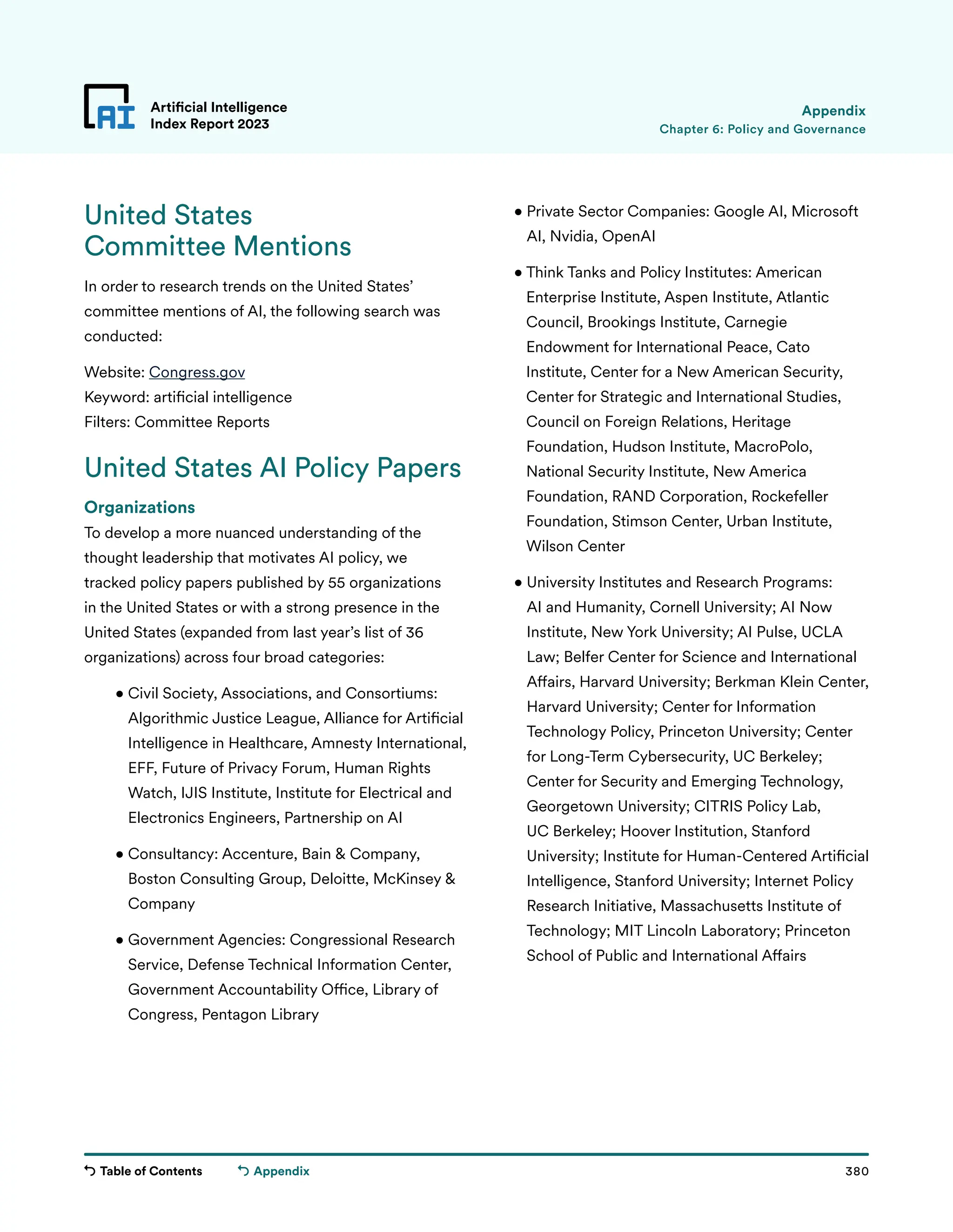 Table of Contents 380
Artificial Intelligence
Index Report 2023
Appendix
Chapter 6: Policy and Governance
Appendix
United States
Committee Mentions
In order to research trends on the United States’
committee mentions of AI, the following search was
conducted:
Website: Congress.gov
Keyword: artificial intelligence
Filters: Committee Reports
United States AI Policy Papers
Organizations
To develop a more nuanced understanding of the
thought leadership that motivates AI policy, we
tracked policy papers published by 55 organizations
in the United States or with a strong presence in the
United States (expanded from last year’s list of 36
organizations) across four broad categories:
• 
Civil Society, Associations, and Consortiums:
Algorithmic Justice League, Alliance for Artificial
Intelligence in Healthcare, Amnesty International,
EFF, Future of Privacy Forum, Human Rights
Watch, IJIS Institute, Institute for Electrical and
Electronics Engineers, Partnership on AI
	
• 
Consultancy: Accenture, Bain  Company,
Boston Consulting Group, Deloitte, McKinsey 
Company
	
• 
Government Agencies: Congressional Research
Service, Defense Technical Information Center,
Government Accountability Office, Library of
Congress, Pentagon Library
• 
Private Sector Companies: Google AI, Microsoft
AI, Nvidia, OpenAI
	
• 
Think Tanks and Policy Institutes: American
Enterprise Institute, Aspen Institute, Atlantic
Council, Brookings Institute, Carnegie
Endowment for International Peace, Cato
Institute, Center for a New American Security,
Center for Strategic and International Studies,
Council on Foreign Relations, Heritage
Foundation, Hudson Institute, MacroPolo,
National Security Institute, New America
Foundation, RAND Corporation, Rockefeller
Foundation, Stimson Center, Urban Institute,
Wilson Center
	
• 
University Institutes and Research Programs:
AI and Humanity, Cornell University; AI Now
Institute, New York University; AI Pulse, UCLA
Law; Belfer Center for Science and International
Affairs, Harvard University; Berkman Klein Center,
Harvard University; Center for Information
Technology Policy, Princeton University; Center
for Long-Term Cybersecurity, UC Berkeley;
Center for Security and Emerging Technology,
Georgetown University; CITRIS Policy Lab,
UC Berkeley; Hoover Institution, Stanford
University; Institute for Human-Centered Artificial
Intelligence, Stanford University; Internet Policy
Research Initiative, Massachusetts Institute of
Technology; MIT Lincoln Laboratory; Princeton
School of Public and International Affairs
 
