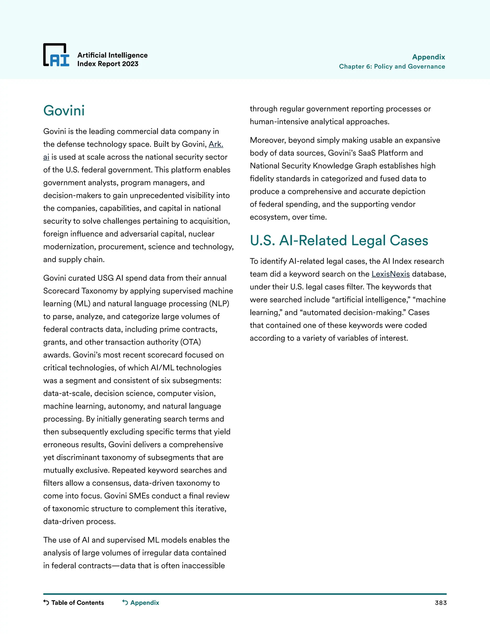 Table of Contents 383
Artificial Intelligence
Index Report 2023
Appendix
Chapter 6: Policy and Governance
Appendix
Govini
Govini is the leading commercial data company in
the defense technology space. Built by Govini, Ark.
ai is used at scale across the national security sector
of the U.S. federal government. This platform enables
government analysts, program managers, and
decision-makers to gain unprecedented visibility into
the companies, capabilities, and capital in national
security to solve challenges pertaining to acquisition,
foreign influence and adversarial capital, nuclear
modernization, procurement, science and technology,
and supply chain.
Govini curated USG AI spend data from their annual
Scorecard Taxonomy by applying supervised machine
learning (ML) and natural language processing (NLP)
to parse, analyze, and categorize large volumes of
federal contracts data, including prime contracts,
grants, and other transaction authority (OTA)
awards. Govini’s most recent scorecard focused on
critical technologies, of which AI/ML technologies
was a segment and consistent of six subsegments:
data-at-scale, decision science, computer vision,
machine learning, autonomy, and natural language
processing. By initially generating search terms and
then subsequently excluding specific terms that yield
erroneous results, Govini delivers a comprehensive
yet discriminant taxonomy of subsegments that are
mutually exclusive. Repeated keyword searches and
filters allow a consensus, data-driven taxonomy to
come into focus. Govini SMEs conduct a final review
of taxonomic structure to complement this iterative,
data-driven process.
The use of AI and supervised ML models enables the
analysis of large volumes of irregular data contained
in federal contracts—data that is often inaccessible
through regular government reporting processes or
human-intensive analytical approaches.
Moreover, beyond simply making usable an expansive
body of data sources, Govini’s SaaS Platform and
National Security Knowledge Graph establishes high
fidelity standards in categorized and fused data to
produce a comprehensive and accurate depiction
of federal spending, and the supporting vendor
ecosystem, over time.
U.S. AI-Related Legal Cases
To identify AI-related legal cases, the AI Index research
team did a keyword search on the LexisNexis database,
under their U.S. legal cases filter. The keywords that
were searched include “artificial intelligence,” “machine
learning,” and “automated decision-making.” Cases
that contained one of these keywords were coded
according to a variety of variables of interest.
 