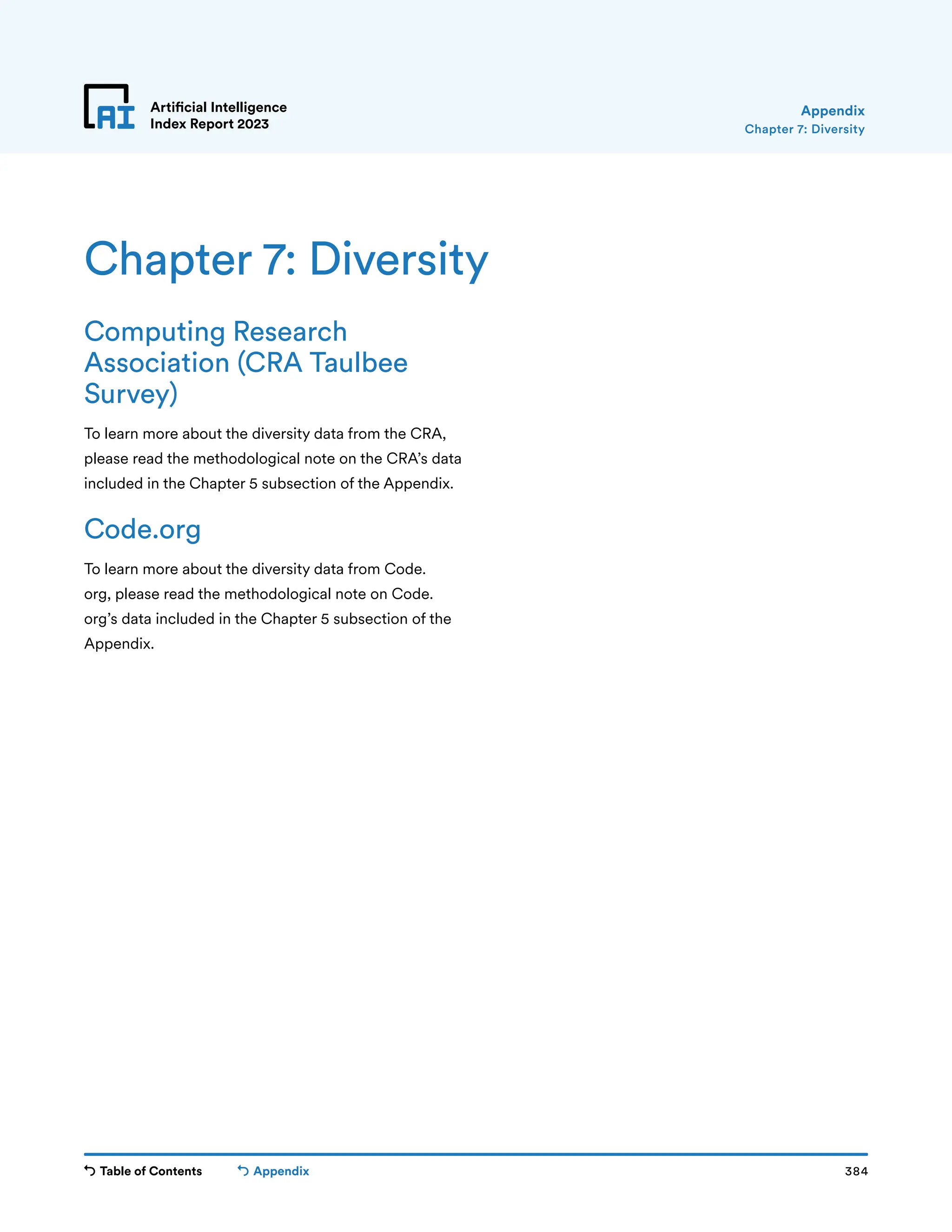 Table of Contents 384
Artificial Intelligence
Index Report 2023
Appendix
Chapter 7: Diversity
Appendix
Computing Research
Association (CRA Taulbee
Survey)
To learn more about the diversity data from the CRA,
please read the methodological note on the CRA’s data
included in the Chapter 5 subsection of the Appendix.
Code.org
To learn more about the diversity data from Code.
org, please read the methodological note on Code.
org’s data included in the Chapter 5 subsection of the
Appendix.
Chapter 7: Diversity
 