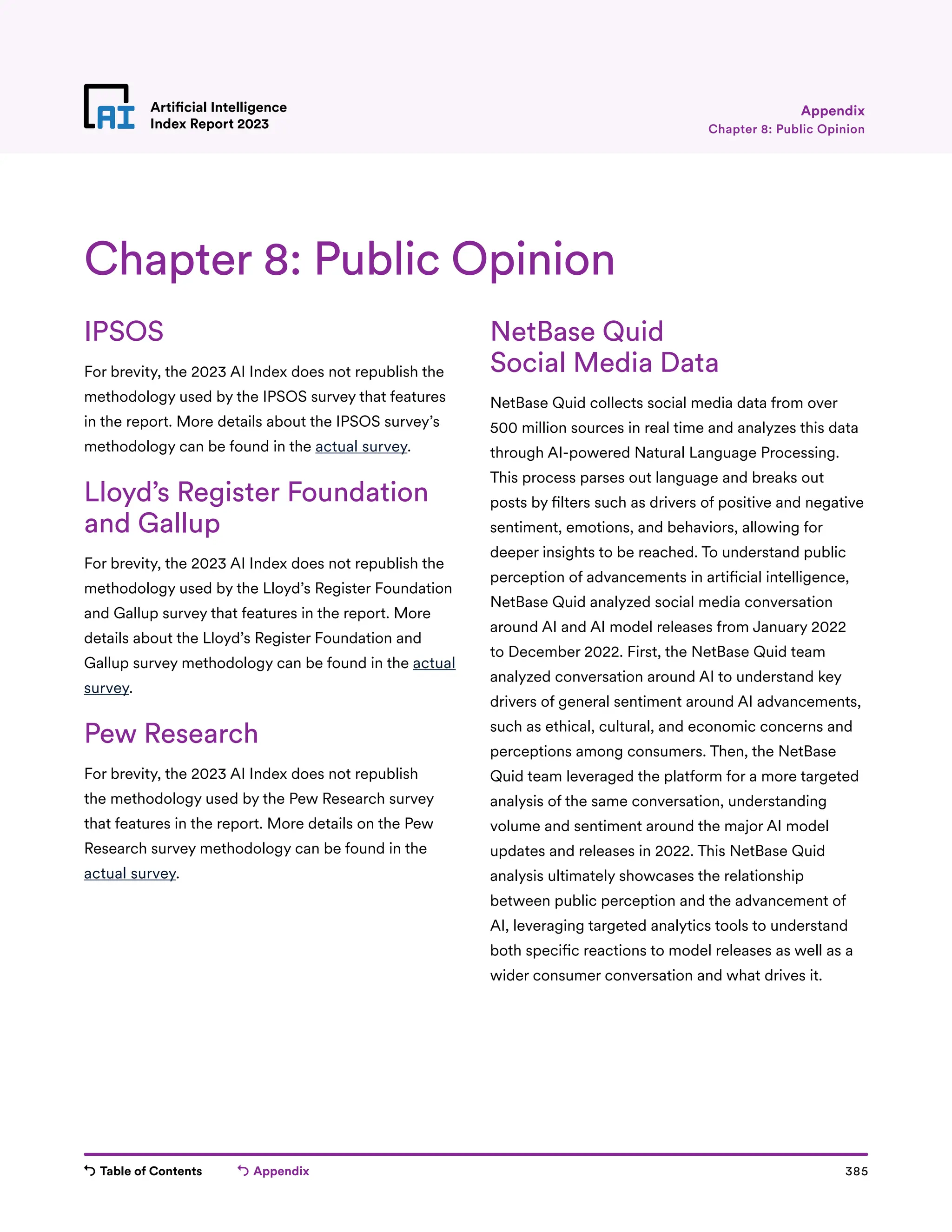 Table of Contents Appendix 385
Artificial Intelligence
Index Report 2023
NetBase Quid
Social Media Data
NetBase Quid collects social media data from over
500 million sources in real time and analyzes this data
through AI-powered Natural Language Processing.
This process parses out language and breaks out
posts by filters such as drivers of positive and negative
sentiment, emotions, and behaviors, allowing for
deeper insights to be reached. To understand public
perception of advancements in artificial intelligence,
NetBase Quid analyzed social media conversation
around AI and AI model releases from January 2022
to December 2022. First, the NetBase Quid team
analyzed conversation around AI to understand key
drivers of general sentiment around AI advancements,
such as ethical, cultural, and economic concerns and
perceptions among consumers. Then, the NetBase
Quid team leveraged the platform for a more targeted
analysis of the same conversation, understanding
volume and sentiment around the major AI model
updates and releases in 2022. This NetBase Quid
analysis ultimately showcases the relationship
between public perception and the advancement of
AI, leveraging targeted analytics tools to understand
both specific reactions to model releases as well as a
wider consumer conversation and what drives it.
Chapter 8: Public Opinion
Appendix
IPSOS
For brevity, the 2023 AI Index does not republish the
methodology used by the IPSOS survey that features
in the report. More details about the IPSOS survey’s
methodology can be found in the actual survey.
Lloyd’s Register Foundation
and Gallup
For brevity, the 2023 AI Index does not republish the
methodology used by the Lloyd’s Register Foundation
and Gallup survey that features in the report. More
details about the Lloyd’s Register Foundation and
Gallup survey methodology can be found in the actual
survey.
Pew Research
For brevity, the 2023 AI Index does not republish
the methodology used by the Pew Research survey
that features in the report. More details on the Pew
Research survey methodology can be found in the
actual survey.
Chapter 8: Public Opinion
 