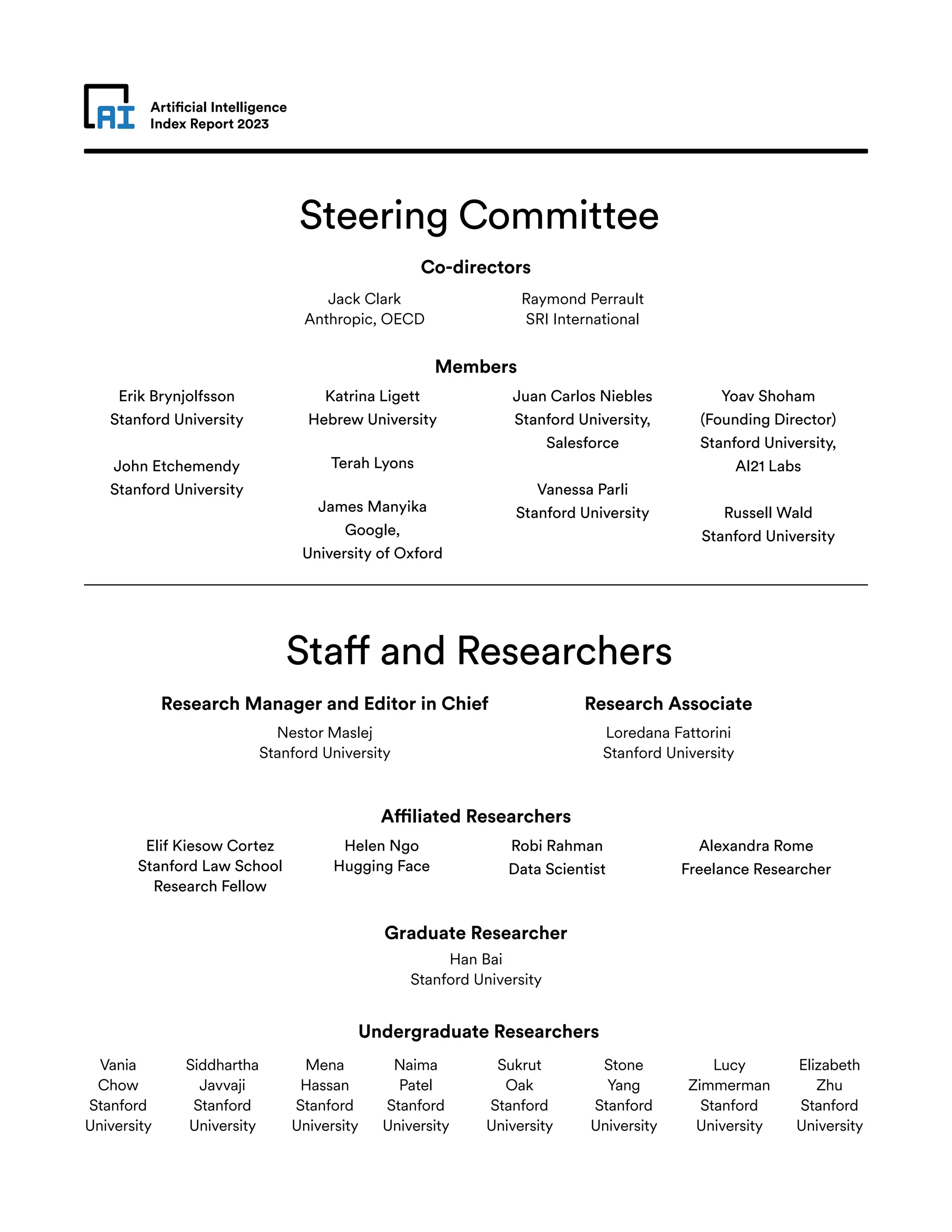 Artificial Intelligence
Index Report 2023
Steering Committee
Staff and Researchers
Co-directors
Members
Research Manager and Editor in Chief Research Associate
Affiliated Researchers
Graduate Researcher
Jack Clark
Anthropic, OECD
Nestor Maslej
Stanford University
Erik Brynjolfsson
Stanford University
John Etchemendy
Stanford University
Juan Carlos Niebles
Stanford University,
Salesforce
Vanessa Parli
Stanford University
Raymond Perrault
SRI International
Loredana Fattorini
Stanford University
Han Bai
Stanford University
Elif Kiesow Cortez
Stanford Law School
Research Fellow
Robi Rahman
Data Scientist
Alexandra Rome
Freelance Researcher
Undergraduate Researchers
Katrina Ligett
Hebrew University
Terah Lyons
James Manyika
Google,
University of Oxford
Yoav Shoham
(Founding Director)
Stanford University,
AI21 Labs
Russell Wald
Stanford University
Helen Ngo
Hugging Face
Vania
Chow
Stanford
University
Sukrut
Oak
Stanford
University
Mena
Hassan
Stanford
University
Lucy
Zimmerman
Stanford
University
Elizabeth
Zhu
Stanford
University
Siddhartha
Javvaji
Stanford
University
Stone
Yang
Stanford
University
Naima
Patel
Stanford
University
 