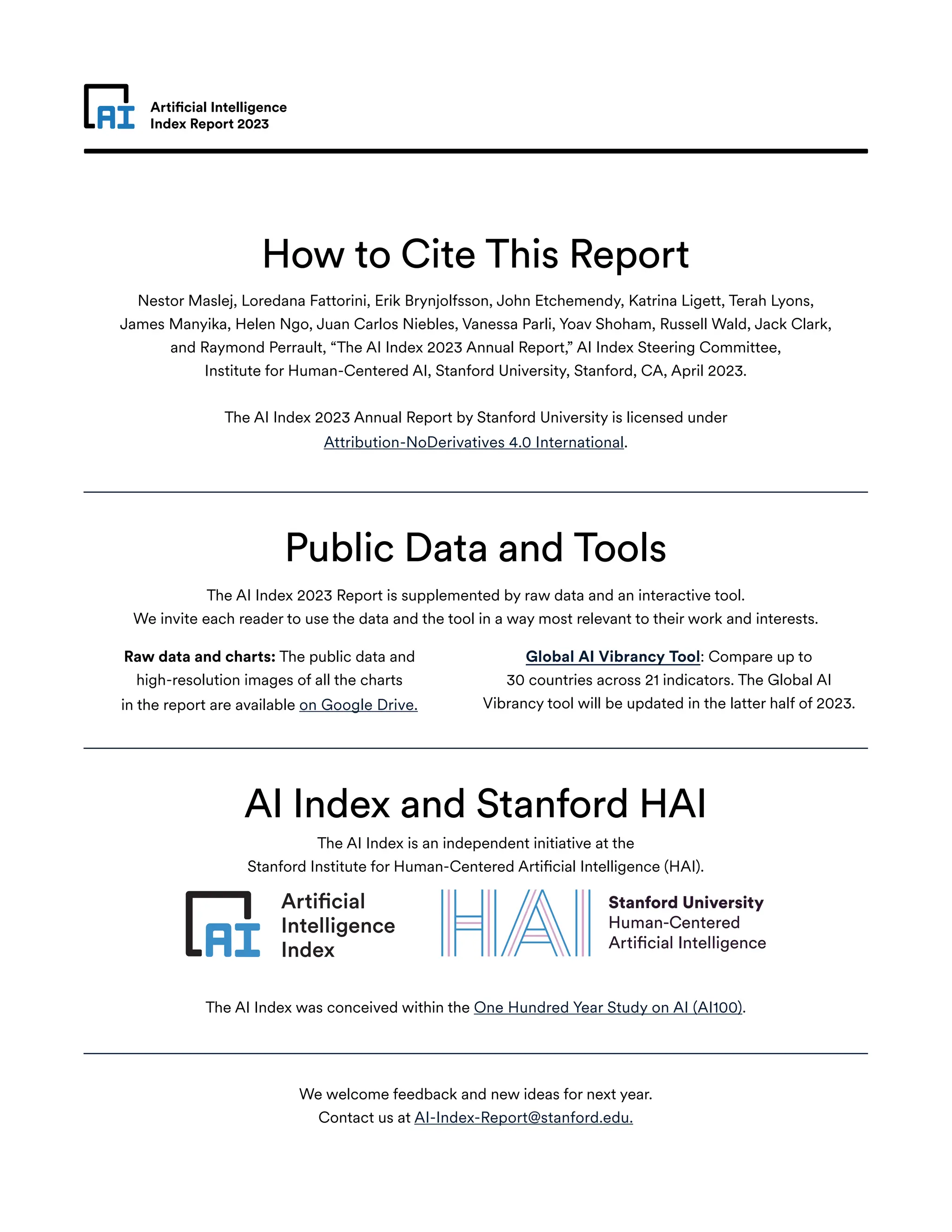 Artificial Intelligence
Index Report 2023
How to Cite This Report
Public Data and Tools
AI Index and Stanford HAI
Nestor Maslej, Loredana Fattorini, Erik Brynjolfsson, John Etchemendy, Katrina Ligett, Terah Lyons,
James Manyika, Helen Ngo, Juan Carlos Niebles, Vanessa Parli, Yoav Shoham, Russell Wald, Jack Clark,
and Raymond Perrault, “The AI Index 2023 Annual Report,” AI Index Steering Committee,
Institute for Human-Centered AI, Stanford University, Stanford, CA, April 2023.
The AI Index 2023 Annual Report by Stanford University is licensed under
Attribution-NoDerivatives 4.0 International.
The AI Index 2023 Report is supplemented by raw data and an interactive tool.
We invite each reader to use the data and the tool in a way most relevant to their work and interests.
The AI Index is an independent initiative at the
Stanford Institute for Human-Centered Artificial Intelligence (HAI).
We welcome feedback and new ideas for next year.
Contact us at AI-Index-Report@stanford.edu.
The AI Index was conceived within the One Hundred Year Study on AI (AI100).
Raw data and charts: The public data and
high-resolution images of all the charts
in the report are available on Google Drive.
Global AI Vibrancy Tool: Compare up to
30 countries across 21 indicators. The Global AI
Vibrancy tool will be updated in the latter half of 2023.
 