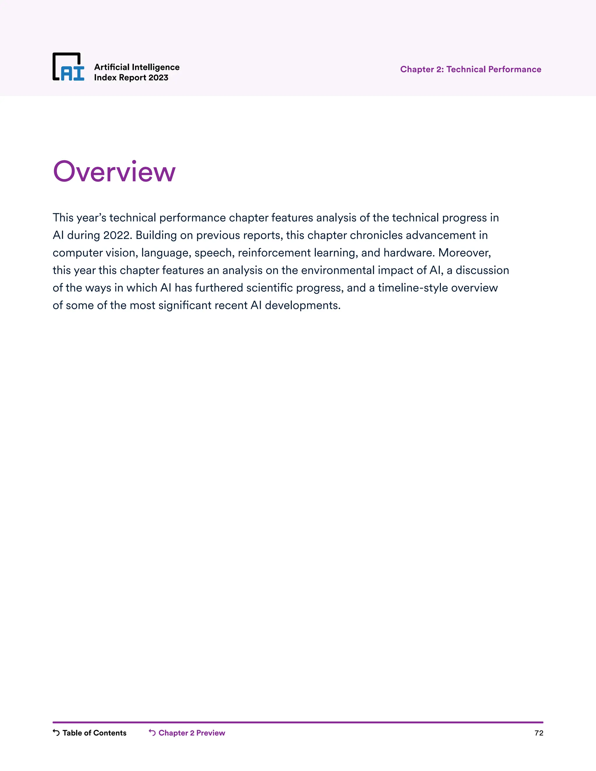 Table of Contents Chapter 2 Preview 72
Artificial Intelligence
Index Report 2023
Chapter 2 Preview
Overview
This year’s technical performance chapter features analysis of the technical progress in
AI during 2022. Building on previous reports, this chapter chronicles advancement in
computer vision, language, speech, reinforcement learning, and hardware. Moreover,
this year this chapter features an analysis on the environmental impact of AI, a discussion
of the ways in which AI has furthered scientific progress, and a timeline-style overview
of some of the most significant recent AI developments.
Chapter 2: Technical Performance
 