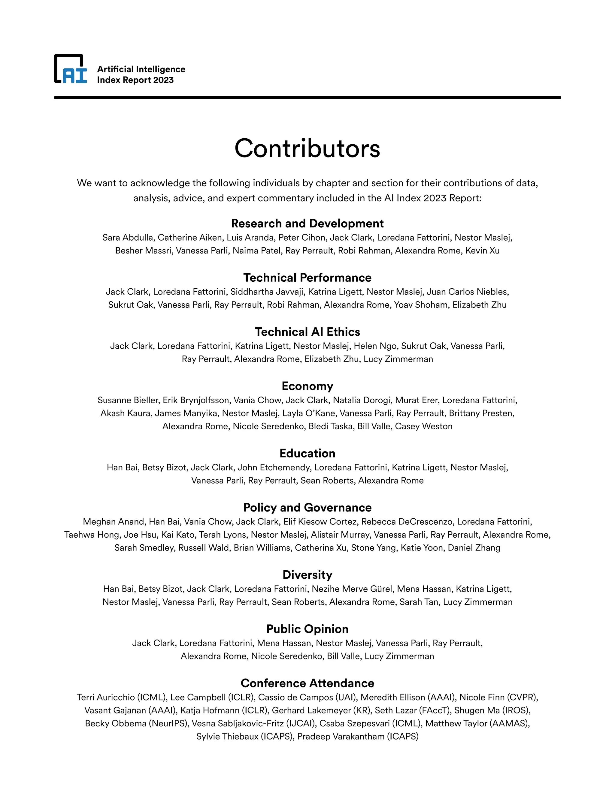 Artificial Intelligence
Index Report 2023
Contributors
We want to acknowledge the following individuals by chapter and section for their contributions of data,
analysis, advice, and expert commentary included in the AI Index 2023 Report:
Research and Development
Sara Abdulla, Catherine Aiken, Luis Aranda, Peter Cihon, Jack Clark, Loredana Fattorini, Nestor Maslej,
Besher Massri, Vanessa Parli, Naima Patel, Ray Perrault, Robi Rahman, Alexandra Rome, Kevin Xu
Technical Performance
Jack Clark, Loredana Fattorini, Siddhartha Javvaji, Katrina Ligett, Nestor Maslej, Juan Carlos Niebles,
Sukrut Oak, Vanessa Parli, Ray Perrault, Robi Rahman, Alexandra Rome, Yoav Shoham, Elizabeth Zhu
Technical AI Ethics
Jack Clark, Loredana Fattorini, Katrina Ligett, Nestor Maslej, Helen Ngo, Sukrut Oak, Vanessa Parli,
Ray Perrault, Alexandra Rome, Elizabeth Zhu, Lucy Zimmerman
Economy
Susanne Bieller, Erik Brynjolfsson, Vania Chow, Jack Clark, Natalia Dorogi, Murat Erer, Loredana Fattorini,
Akash Kaura, James Manyika, Nestor Maslej, Layla O’Kane, Vanessa Parli, Ray Perrault, Brittany Presten,
Alexandra Rome, Nicole Seredenko, Bledi Taska, Bill Valle, Casey Weston
Education
Han Bai, Betsy Bizot, Jack Clark, John Etchemendy, Loredana Fattorini, Katrina Ligett, Nestor Maslej,
Vanessa Parli, Ray Perrault, Sean Roberts, Alexandra Rome
Policy and Governance
Meghan Anand, Han Bai, Vania Chow, Jack Clark, Elif Kiesow Cortez, Rebecca DeCrescenzo, Loredana Fattorini,
Taehwa Hong, Joe Hsu, Kai Kato, Terah Lyons, Nestor Maslej, Alistair Murray, Vanessa Parli, Ray Perrault, Alexandra Rome,
Sarah Smedley, Russell Wald, Brian Williams, Catherina Xu, Stone Yang, Katie Yoon, Daniel Zhang
Diversity
Han Bai, Betsy Bizot, Jack Clark, Loredana Fattorini, Nezihe Merve Gürel, Mena Hassan, Katrina Ligett,
Nestor Maslej, Vanessa Parli, Ray Perrault, Sean Roberts, Alexandra Rome, Sarah Tan, Lucy Zimmerman
Public Opinion
Jack Clark, Loredana Fattorini, Mena Hassan, Nestor Maslej, Vanessa Parli, Ray Perrault,
Alexandra Rome, Nicole Seredenko, Bill Valle, Lucy Zimmerman
Conference Attendance
Terri Auricchio (ICML), Lee Campbell (ICLR), Cassio de Campos (UAI), Meredith Ellison (AAAI), Nicole Finn (CVPR),
Vasant Gajanan (AAAI), Katja Hofmann (ICLR), Gerhard Lakemeyer (KR), Seth Lazar (FAccT), Shugen Ma (IROS),
Becky Obbema (NeurIPS), Vesna Sabljakovic-Fritz (IJCAI), Csaba Szepesvari (ICML), Matthew Taylor (AAMAS),
Sylvie Thiebaux (ICAPS), Pradeep Varakantham (ICAPS)
 