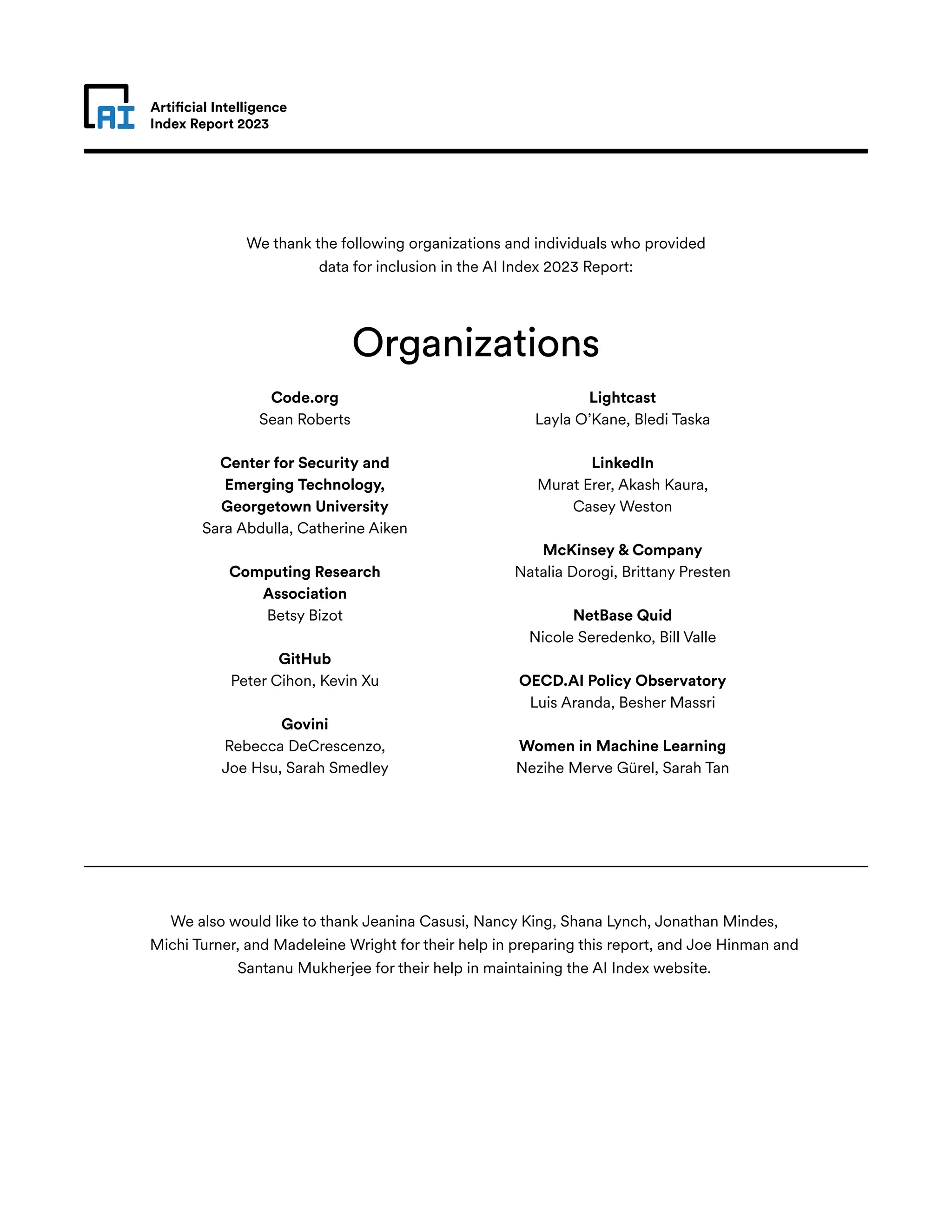 Artificial Intelligence
Index Report 2023
Code.org
Sean Roberts
Center for Security and
Emerging Technology,
Georgetown University
Sara Abdulla, Catherine Aiken
Computing Research
Association
Betsy Bizot
GitHub
Peter Cihon, Kevin Xu
Govini
Rebecca DeCrescenzo,
Joe Hsu, Sarah Smedley
Lightcast
Layla O’Kane, Bledi Taska
LinkedIn
Murat Erer, Akash Kaura,
Casey Weston
McKinsey & Company
Natalia Dorogi, Brittany Presten
NetBase Quid
Nicole Seredenko, Bill Valle
OECD.AI Policy Observatory
Luis Aranda, Besher Massri
Women in Machine Learning
Nezihe Merve Gürel, Sarah Tan
We thank the following organizations and individuals who provided
data for inclusion in the AI Index 2023 Report:
We also would like to thank Jeanina Casusi, Nancy King, Shana Lynch, Jonathan Mindes,
Michi Turner, and Madeleine Wright for their help in preparing this report, and Joe Hinman and
Santanu Mukherjee for their help in maintaining the AI Index website.
Organizations
 