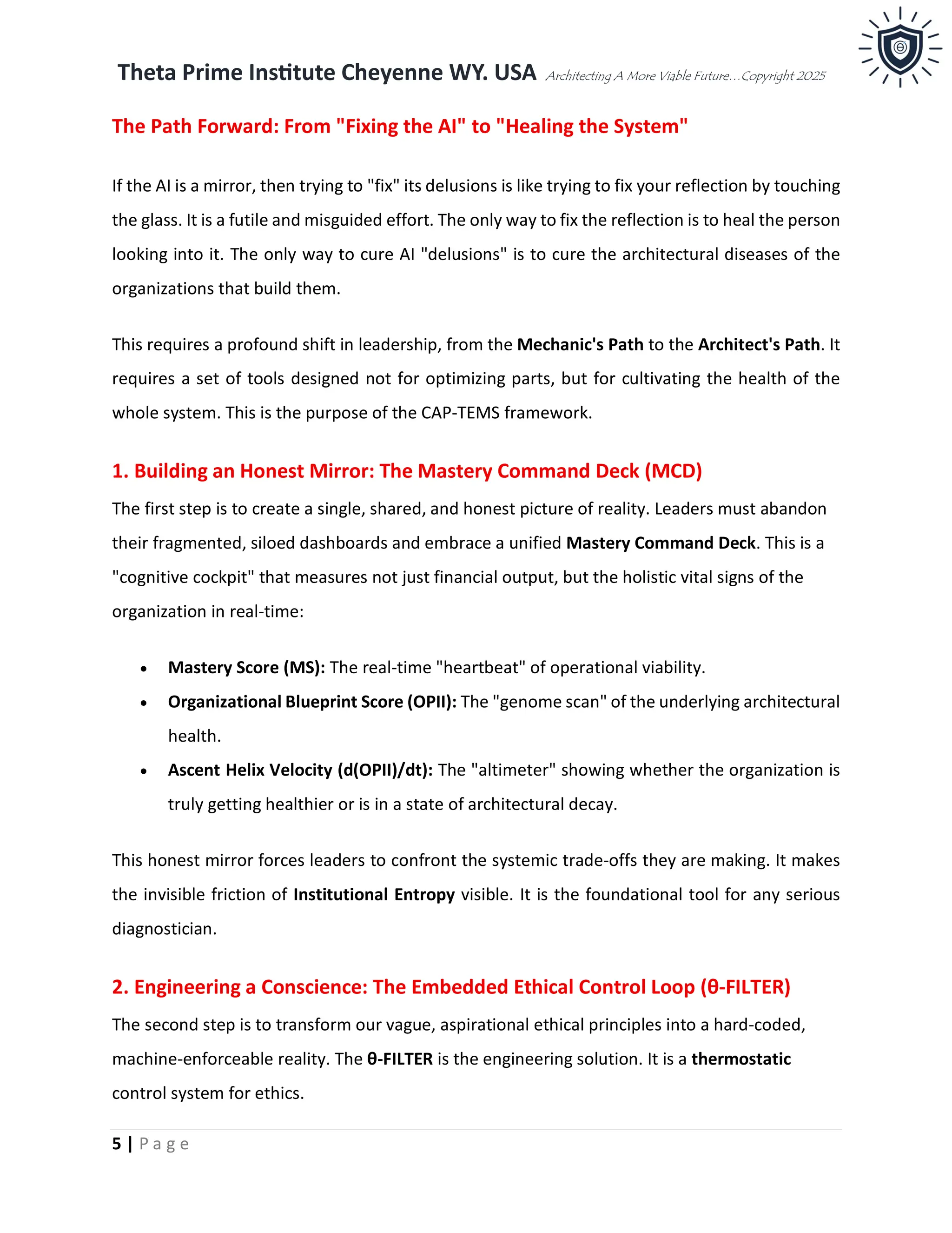 Theta Prime Institute Cheyenne WY. USA Architecting A More Viable Future…Copyright 2025
5 | P a g e
The Path Forward: From "Fixing the AI" to "Healing the System"
If the AI is a mirror, then trying to "fix" its delusions is like trying to fix your reflection by touching
the glass. It is a futile and misguided effort. The only way to fix the reflection is to heal the person
looking into it. The only way to cure AI "delusions" is to cure the architectural diseases of the
organizations that build them.
This requires a profound shift in leadership, from the Mechanic's Path to the Architect's Path. It
requires a set of tools designed not for optimizing parts, but for cultivating the health of the
whole system. This is the purpose of the CAP-TEMS framework.
1. Building an Honest Mirror: The Mastery Command Deck (MCD)
The first step is to create a single, shared, and honest picture of reality. Leaders must abandon
their fragmented, siloed dashboards and embrace a unified Mastery Command Deck. This is a
"cognitive cockpit" that measures not just financial output, but the holistic vital signs of the
organization in real-time:
• Mastery Score (MS): The real-time "heartbeat" of operational viability.
• Organizational Blueprint Score (OPII): The "genome scan" of the underlying architectural
health.
• Ascent Helix Velocity (d(OPII)/dt): The "altimeter" showing whether the organization is
truly getting healthier or is in a state of architectural decay.
This honest mirror forces leaders to confront the systemic trade-offs they are making. It makes
the invisible friction of Institutional Entropy visible. It is the foundational tool for any serious
diagnostician.
2. Engineering a Conscience: The Embedded Ethical Control Loop (θ-FILTER)
The second step is to transform our vague, aspirational ethical principles into a hard-coded,
machine-enforceable reality. The θ-FILTER is the engineering solution. It is a thermostatic
control system for ethics.
 
