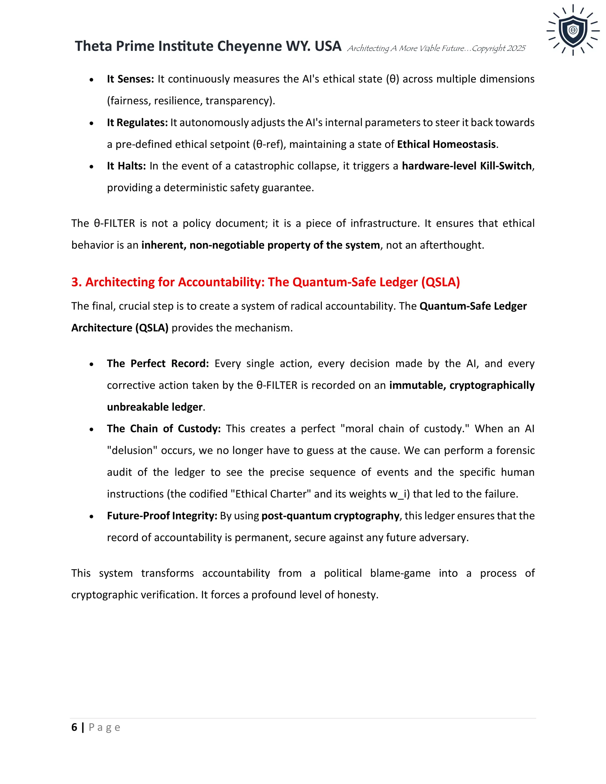 Theta Prime Institute Cheyenne WY. USA Architecting A More Viable Future…Copyright 2025
6 | P a g e
• It Senses: It continuously measures the AI's ethical state (θ) across multiple dimensions
(fairness, resilience, transparency).
• It Regulates: It autonomously adjusts the AI's internal parameters to steer it back towards
a pre-defined ethical setpoint (θ-ref), maintaining a state of Ethical Homeostasis.
• It Halts: In the event of a catastrophic collapse, it triggers a hardware-level Kill-Switch,
providing a deterministic safety guarantee.
The θ-FILTER is not a policy document; it is a piece of infrastructure. It ensures that ethical
behavior is an inherent, non-negotiable property of the system, not an afterthought.
3. Architecting for Accountability: The Quantum-Safe Ledger (QSLA)
The final, crucial step is to create a system of radical accountability. The Quantum-Safe Ledger
Architecture (QSLA) provides the mechanism.
• The Perfect Record: Every single action, every decision made by the AI, and every
corrective action taken by the θ-FILTER is recorded on an immutable, cryptographically
unbreakable ledger.
• The Chain of Custody: This creates a perfect "moral chain of custody." When an AI
"delusion" occurs, we no longer have to guess at the cause. We can perform a forensic
audit of the ledger to see the precise sequence of events and the specific human
instructions (the codified "Ethical Charter" and its weights w_i) that led to the failure.
• Future-Proof Integrity: By using post-quantum cryptography, this ledger ensures that the
record of accountability is permanent, secure against any future adversary.
This system transforms accountability from a political blame-game into a process of
cryptographic verification. It forces a profound level of honesty.
 