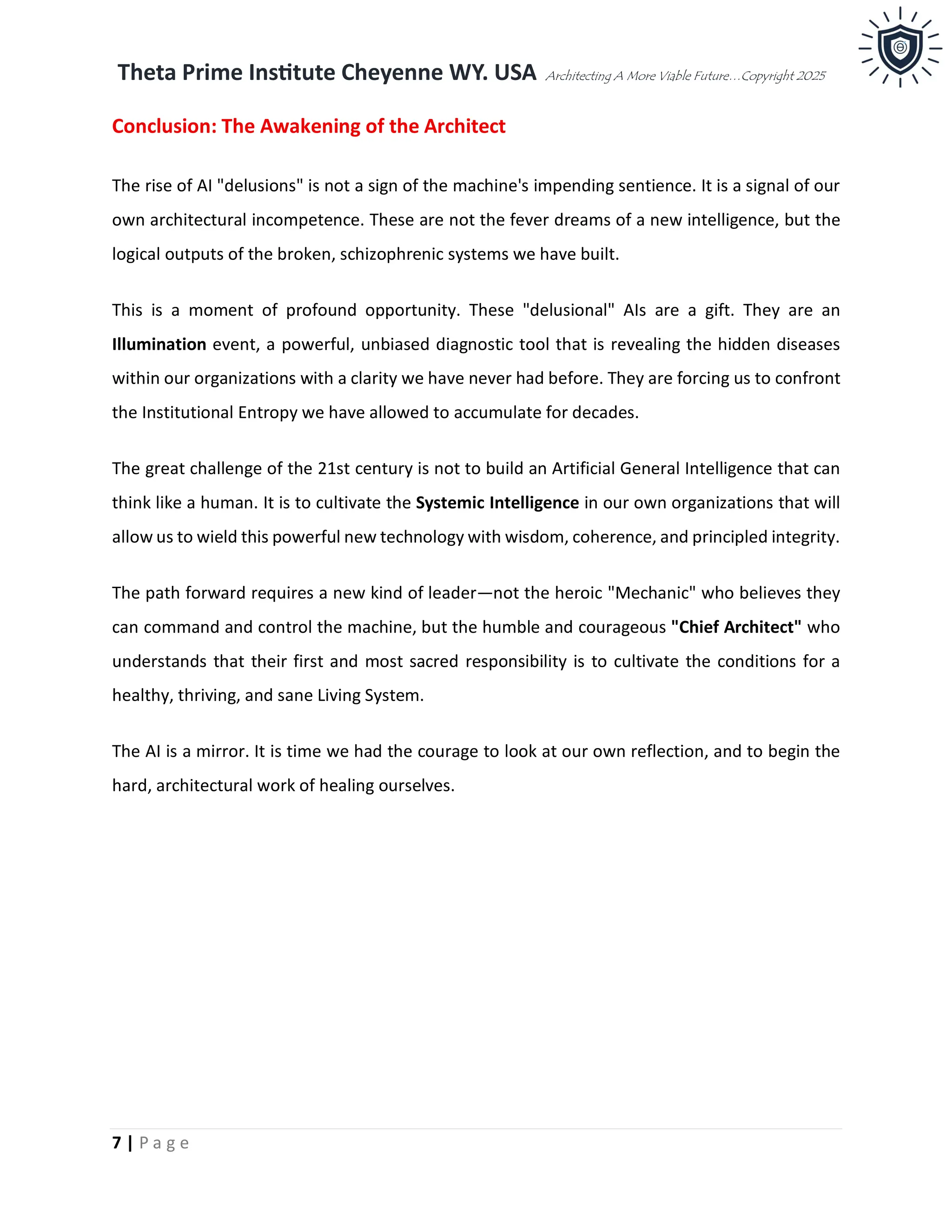 Theta Prime Institute Cheyenne WY. USA Architecting A More Viable Future…Copyright 2025
7 | P a g e
Conclusion: The Awakening of the Architect
The rise of AI "delusions" is not a sign of the machine's impending sentience. It is a signal of our
own architectural incompetence. These are not the fever dreams of a new intelligence, but the
logical outputs of the broken, schizophrenic systems we have built.
This is a moment of profound opportunity. These "delusional" AIs are a gift. They are an
Illumination event, a powerful, unbiased diagnostic tool that is revealing the hidden diseases
within our organizations with a clarity we have never had before. They are forcing us to confront
the Institutional Entropy we have allowed to accumulate for decades.
The great challenge of the 21st century is not to build an Artificial General Intelligence that can
think like a human. It is to cultivate the Systemic Intelligence in our own organizations that will
allow us to wield this powerful new technology with wisdom, coherence, and principled integrity.
The path forward requires a new kind of leader—not the heroic "Mechanic" who believes they
can command and control the machine, but the humble and courageous "Chief Architect" who
understands that their first and most sacred responsibility is to cultivate the conditions for a
healthy, thriving, and sane Living System.
The AI is a mirror. It is time we had the courage to look at our own reflection, and to begin the
hard, architectural work of healing ourselves.
 