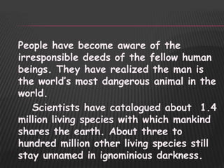 People have become aware of the
irresponsible deeds of the fellow human
beings. They have realized the man is
the world‟s most dangerous animal in the
world.
   Scientists have catalogued about 1.4
million living species with which mankind
shares the earth. About three to
hundred million other living species still
stay unnamed in ignominious darkness.
 