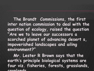 The Brandt Commissions, the first
inter nation commission to deal with the
question of ecology, raised the question
“Are we to leave our successors a
scorched planet of advancing desert s,
impoverished landscapes and ailing
environment?”
   Mr. Lester R Brown says that the
earth‟s principle biological systems are
four viz. fisheries, forests, grasslands,
 