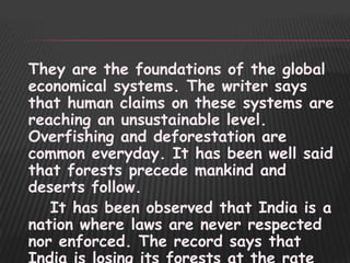 They are the foundations of the global
economical systems. The writer says
that human claims on these systems are
reaching an unsustainable level.
Overfishing and deforestation are
common everyday. It has been well said
that forests precede mankind and
deserts follow.
   It has been observed that India is a
nation where laws are never respected
nor enforced. The record says that
 