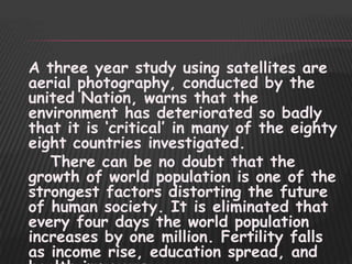 A three year study using satellites are
aerial photography, conducted by the
united Nation, warns that the
environment has deteriorated so badly
that it is „critical‟ in many of the eighty
eight countries investigated.
   There can be no doubt that the
growth of world population is one of the
strongest factors distorting the future
of human society. It is eliminated that
every four days the world population
increases by one million. Fertility falls
as income rise, education spread, and
 