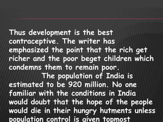 Thus development is the best
contraceptive. The writer has
emphasized the point that the rich get
richer and the poor beget children which
condemns them to remain poor.
          The population of India is
estimated to be 920 million. No one
familiar with the conditions in India
would doubt that the hope of the people
would die in their hungry hutments unless
population control is given topmost
 
