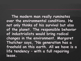 The modern man really ruminates
over the environmental conditions. He
not only thinks of his survival but also
of the planet. The responsible behavior
of industrialists would bring radical
changes in the environment. Margaret
Thatcher says, “No generation has a
freehold on this earth. All we have is a
life tendency – with a full repairing
lease.
 