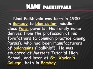 Nani    Palkhivala

   Nani Palkhivala was born in 1920
in Bombay to blue collar, middle-
class Parsi parents. His family name
derives from the profession of his
forefathers (a common practice among
Parsis), who had been manufacturers
of palanquins ("palkhis"). He was
educated at Masters Tutorial High
School, and later at St. Xavier's
College, both in Bombay.
 