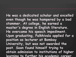 He was a dedicated scholar and excelled
even though he was hampered by a bad
stammer. At college, he earned a
master's degree in English literature.
He overcame his speech impediment.
Upon graduating, Palkhivala applied for a
position as lecturer at Bombay
University, but was not awarded the
post. Soon found himself trying to
obtain admission to institutions of higher
 