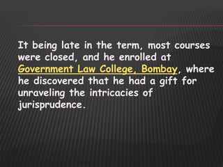 It being late in the term, most courses
were closed, and he enrolled at
Government Law College, Bombay, where
he discovered that he had a gift for
unraveling the intricacies of
jurisprudence.
 