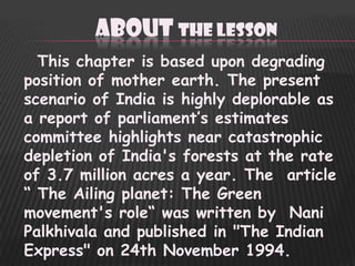 ABOUT THE LESSON
  This chapter is based upon degrading
position of mother earth. The present
scenario of India is highly deplorable as
a report of parliament‟s estimates
committee highlights near catastrophic
depletion of India's forests at the rate
of 3.7 million acres a year. The article
“ The Ailing planet: The Green
movement's role“ was written by Nani
Palkhivala and published in "The Indian
Express" on 24th November 1994.
 