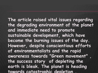 The article raised vital issues regarding
the degrading environment of the planet
and immediate need to promote
sustainable development, which have
become the burning issues of the day.
However, despite conscientious efforts
of environmentalists and the rapid
awareness towards "Green movement" ,
the success story of depleting the
earth is bleak. The planet is heading
 
