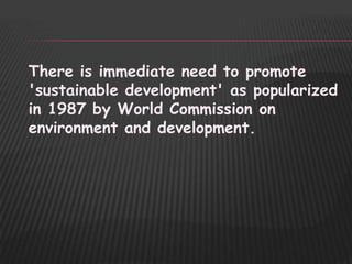 There is immediate need to promote
'sustainable development' as popularized
in 1987 by World Commission on
environment and development.
 