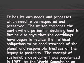 It has its own needs and processes
which need to be respected and
preserved. The writer compares the
earth with a patient in declining health.
But he also says that the earthlings
have begun to realize their ethical
obligations to be good stewards of the
planet and responsible trustees of the
legacy to posterity. The concept of
sustainable development was popularized
 