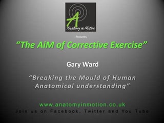Presents“The AiM of Corrective Exercise” Gary Ward “Breaking the Mould of Human Anatomical understanding” www.anatomyinmotion.co.uk Join us on Facebook, Twitter and You Tube 