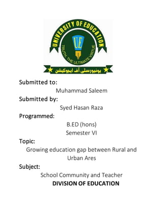 Submitted to:
Muhammad Saleem
Submitted by:
Syed Hasan Raza
Programmed:
B.ED (hons)
Semester VI
Topic:
Growing education gap between Rural and
Urban Ares
Subject:
School Community and Teacher
DIVISION OF EDUCATION
 