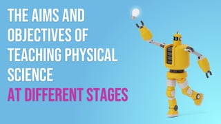 The aims and
objectives of
Teaching physical
Science
at different stages
 