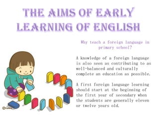 Why teach a foreign language in
          primary school?

A knowledge of a foreign language
is also seen as contributing to as
well-balanced and culturally
complete an education as possible.

A first foreign language learning
should start at the beginning of
the first year of secondary when
the students are generally eleven
or twelve years old.
 