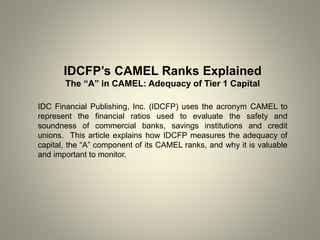 IDCFP’s CAMEL Ranks Explained
The “A” in CAMEL: Adequacy of Tier 1 Capital
IDC Financial Publishing, Inc. (IDCFP) uses the acronym CAMEL to
represent the financial ratios used to evaluate the safety and
soundness of commercial banks, savings institutions and credit
unions. This article explains how IDCFP measures the adequacy of
capital, the “A” component of its CAMEL ranks, and why it is valuable
and important to monitor.
 