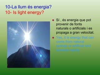 The white light is broken includes seven colors, three of which are called primary colors: red, green and blue.9-Per què els éssers vius necessiten la llum per viure i no la foscor?9-Whiy humans beings need light to live and not darkens?Perquè necessiten escalfor i llum del Sol, ja que si no moriríem. Així mateix, aquells animals que viuen a la foscor, com el talp i el ratpenat, també necessiten la llum de forma indirecta per poder viure, ja que s'alimenten d'insectes o de plantes i aquests viuen gràcies a la llum del Sol.