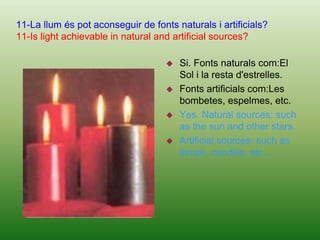 Because they need sunlight and warmth, essentials to the lie. Likewise, animals that live in the both, you need light the live indirectly, because they feed on insects or plants and they live thanks to the sunlight.9-Per què a la nit no surt el Sol?9- Why doesn’t the sun rise at night?La Terra gira sobre si mateixa i també al voltant del Sol. Per tant, sempre hi ha un costat del planeta Terra en que la llum  del Sol no hi arriba. En aquesta zona diem que és de nit.