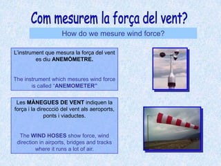 Com mesurem la força del vent?How do we mesure wind force?L’instrument que mesura la força del vent es diu ANEMÒMETRE.The instrument which mesures wind force is called “ANEMOMETER”Les MÀNEGUES DE VENT indiquen la força i la direccció del vent als aeroports, ponts i viaductes.The WIND HOSES show force, wind direction in airports, bridges and tracks where it runs a lot of air.