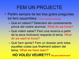FEM UN PROJECTEPartim sempre de les tres grans preguntes tot fent assamblea: Three important questionsQuè en sabem? Detectem els coneixements previs del nostre alumnat. What do we know?Què volem saber? Fem una recerca a partir de la seva motivació respecte el tema. What do we want to know?Què hem aprés? Fem un dossier amb totes aquelles coses que finalment sabem del tema. What we have learn?HO VOLEU VEURE??? Do you want to see?