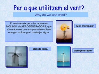 Per a que utilitzem el vent?Why do we use wind?El vent serveix per a fer moure els MOLINS i els AEROGENERADORS, que són màquines que ens permeten obtenir energia, moldre gra i bombejar aigua.Molí multipala/ Molí de torre/ Aerogenerador/ 