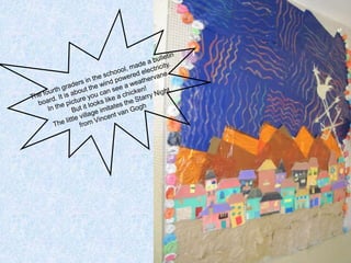 The fourth graders in the schoool, made a bulletinboard. It is about the wind powered electricity. In the picture you can see a weathervaneBut it looks like a chicken!The little village imitates the Starry Nightfrom Vincent van Gogh 