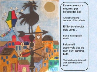 L’airecomença a moure’s  per l’efecte del Sol.Air statrsmovingbecause of Suneffects.El Sol és el motor delsvents.Sunistheengine of winds.I el penellassenyala des de quinpunt cardinal bufa.Thewindcock shows of wichzoneblowsthewind