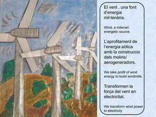 El vent , una fontd’energiamil·lenària. Wind, a milenarienergeticsource.L’aprofitament de l’energiaeòlicaamb la construcciodelsmolins/ aerogeneradors.Wetakeprofit of windenergytobuildwindmills.Transformen la força del vent en electricitat. Wetransformwindpowertoelectricity