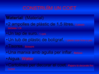 CONSTRUÏM UN COETMaterial: (Material)2 ampolles de plàstic de 1,5 litres. 2 plasticbotteles 1,5lUn tap de suro. 1 corkUn tub de plàstic de bolígraf. 1 plastictubefrom a penTisores. ScissorsUna manxa amb agulla per inflar. BellowsAigua. WaterCartolines per decorar el coet. Papers to decoratetherocket
