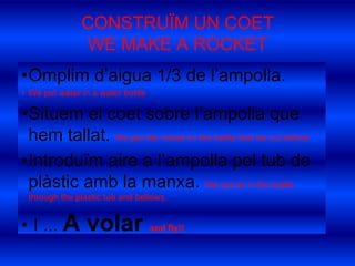 CONSTRUÏM UN COETWE MAKE A ROCKETOmplim d’aigua 1/3 de l’ampolla.We put water in a waterbottleSituem el coet sobre l’ampolla que hem tallat. We put therocket on thebottlethatwecutbeforeIntroduïm aire a l’ampolla pel tub de plàstic amb la manxa. We put air in thebottlethroughtheplastic tub and bellows.  I ... A volar and fly!!