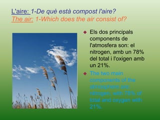 L'aire: 1-De què està compost l'aire?The air: 1-Which does the air consist of?Els dos principals components de l'atmosfera son: el nitrogen, amb un 78% del total i l'oxigen amb un 21%.