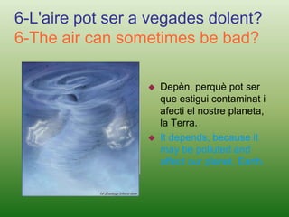 That human beings and some animals not breathe and died.4-Per què no es veu l'aire?4-Why we couldn't see the air?Perquè es una barreja de gasos i té partícules.