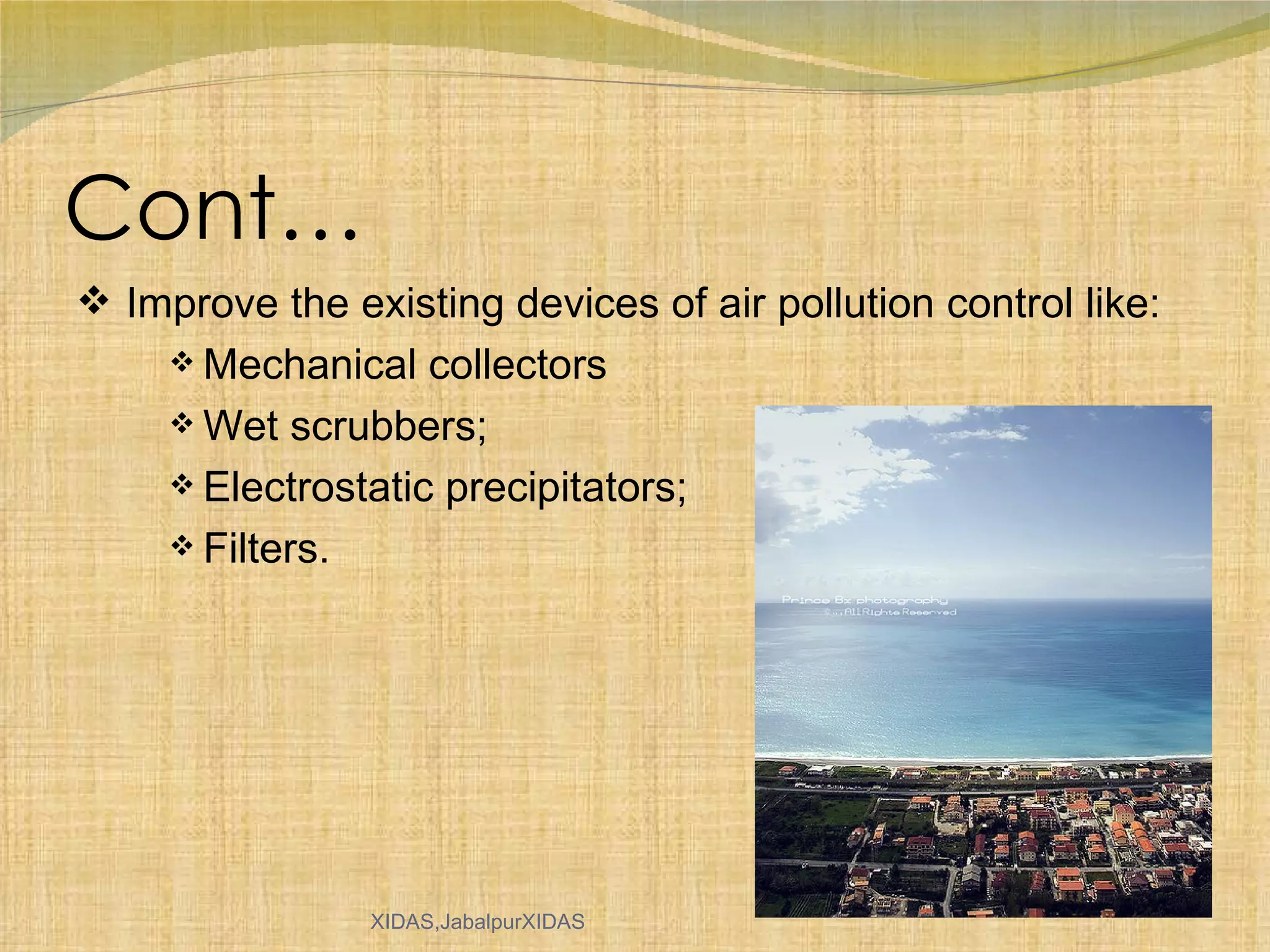 Cont… Improve the existing devices of air pollution control like: Mechanical collectors Wet scrubbers; Electrostatic precipitators; Filters. 